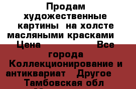 Продам художественные картины  на холсте масляными красками. › Цена ­ 8000-25000 - Все города Коллекционирование и антиквариат » Другое   . Тамбовская обл.,Моршанск г.